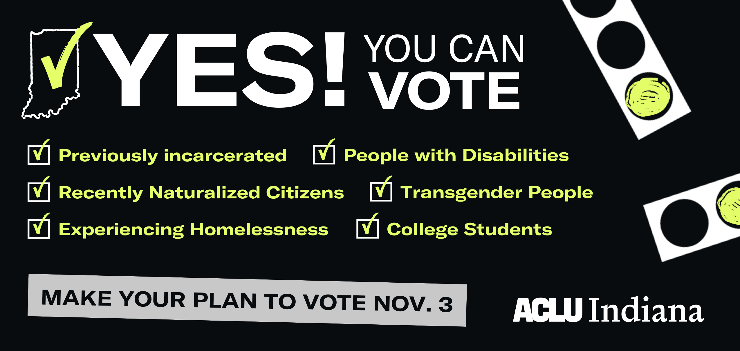 Yes! You Can Vote if you're previously incarcerated, people with disabilities, recently naturalized citizens,, transgender people, experiencing homelessness, college students. Make your plan to vote Nov. 3. ACLU of Indiana