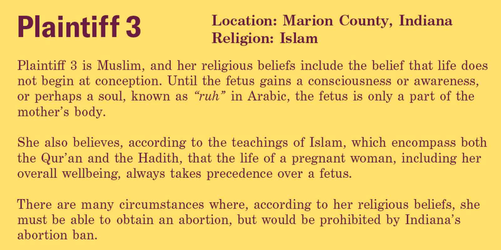 Plaintiff 3 is Muslim, and her religious beliefs include the belief that life does not begin at conception. Until the fetus gains a consciousness or awareness, or perhaps a soul, known as “ruh” in Arabic, the fetus is only a part of the mother’s body.   S
